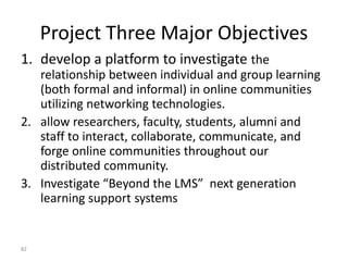 Project Three Major Objectives
1. develop a platform to investigate the
relationship between individual and group learning
(both formal and informal) in online communities
utilizing networking technologies.
2. allow researchers, faculty, students, alumni and
staff to interact, collaborate, communicate, and
forge online communities throughout our
distributed community.
3. Investigate “Beyond the LMS” next generation
learning support systems
82
 
