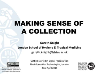 MAKING SENSE OF
A COLLECTION
This work is licensed under a
Creative Commons Attribution 2.0
UK: England & Wales License
Gareth Knight
London School of Hygiene & Tropical Medicine
gareth.knight@lshtm.ac.uk
Getting Started in Digital Preservation
The Information Technologists, London
23rd April 2015
 