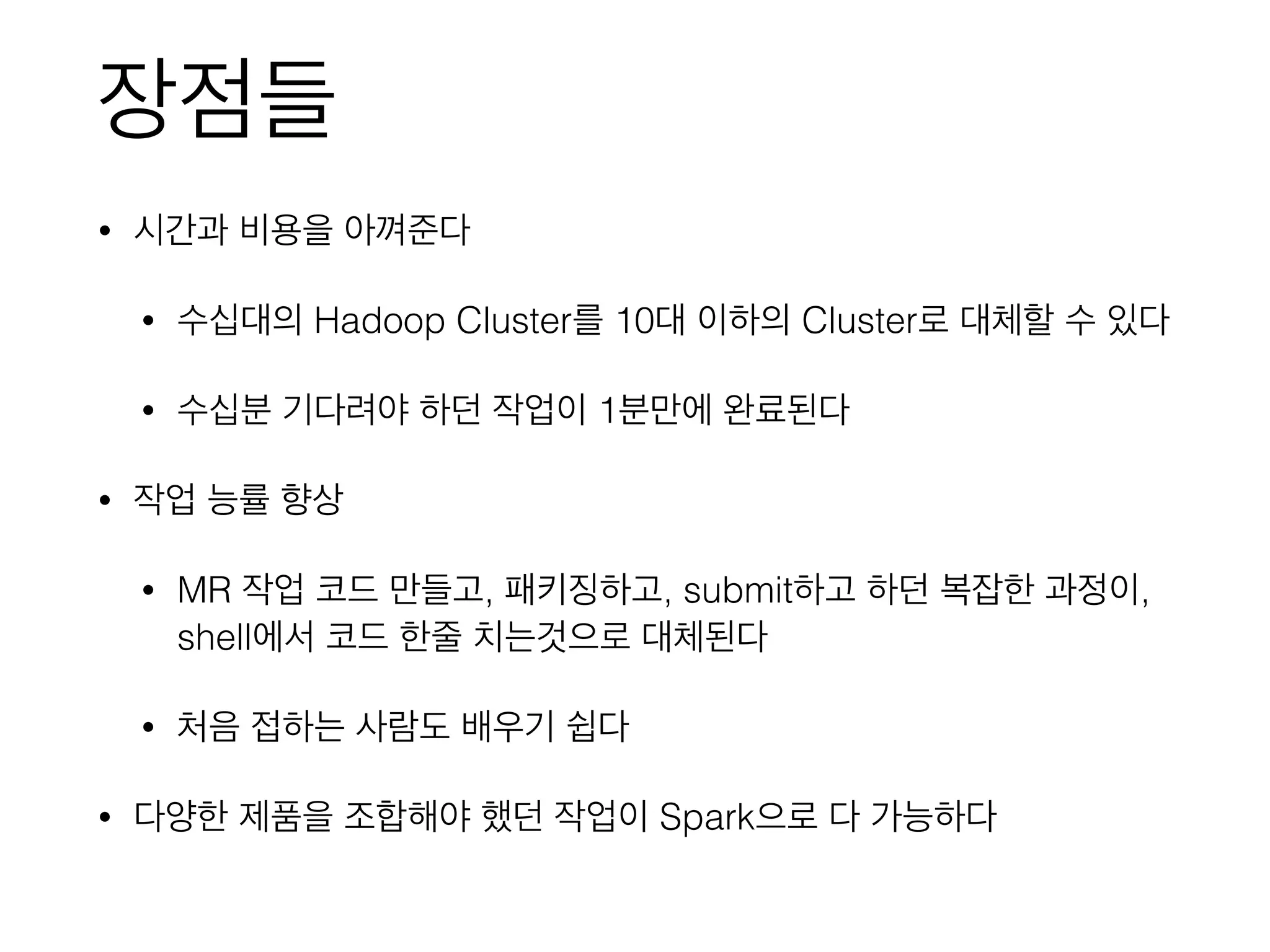 장점들
• 시간과 비용을 아껴준다
• 수십대의 Hadoop Cluster를 10대 이하의 Cluster로 대체할 수 있다
• 수십분 기다려야 하던 작업이 1분만에 완료된다
• 작업 능률 향상
• MR 작업 코드 만들고, 패키징하고, submit하고 하던 복잡한 과정이,
shell에서 코드 한줄 치는것으로 대체된다
• 처음 접하는 사람도 배우기 쉽다
• 다양한 제품을 조합해야 했던 작업이 Spark으로 다 가능하다
 