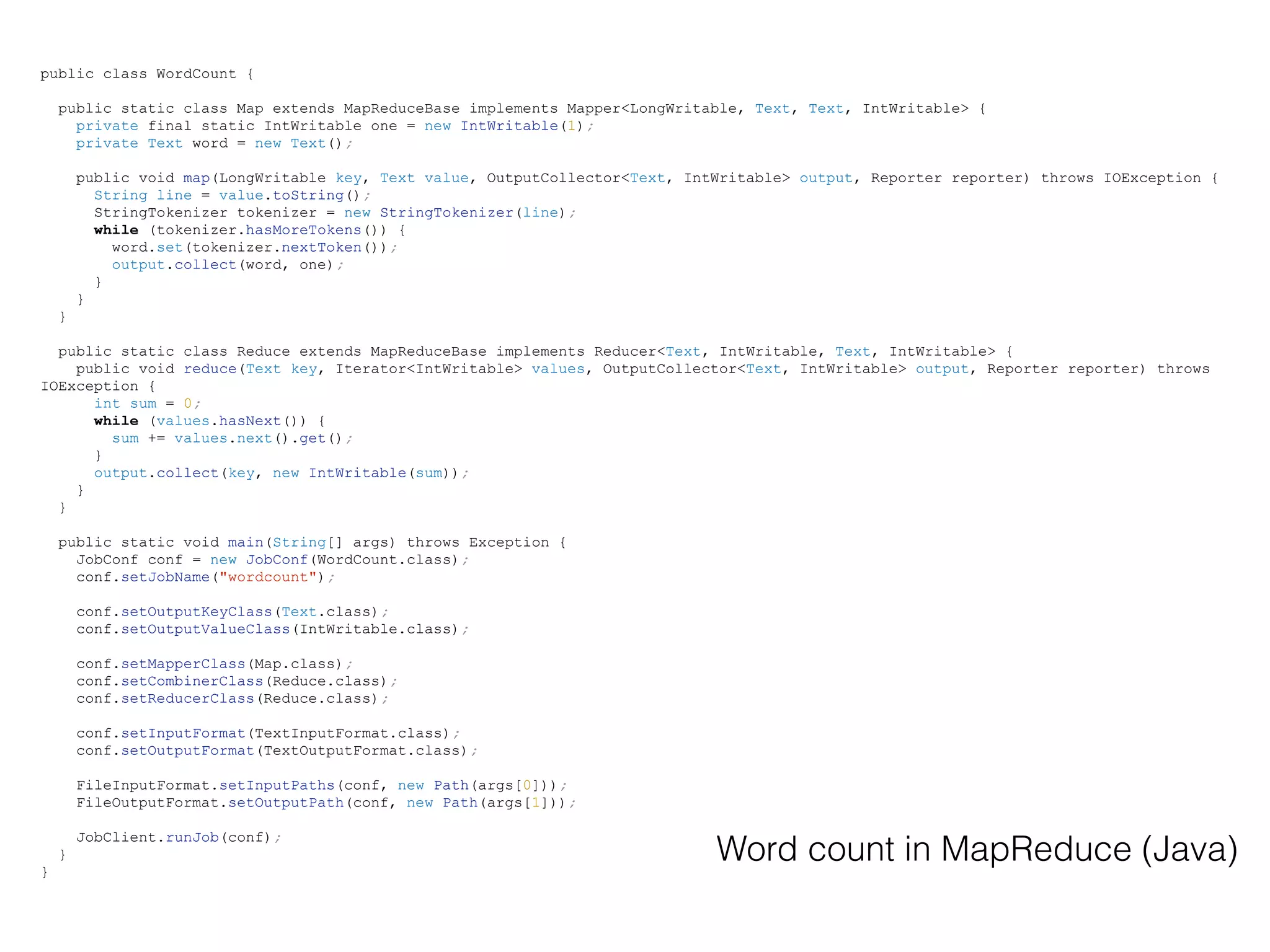 public class WordCount {
public static class Map extends MapReduceBase implements Mapper<LongWritable, Text, Text, IntWritable> {
private final static IntWritable one = new IntWritable(1);
private Text word = new Text();
public void map(LongWritable key, Text value, OutputCollector<Text, IntWritable> output, Reporter reporter) throws IOException {
String line = value.toString();
StringTokenizer tokenizer = new StringTokenizer(line);
while (tokenizer.hasMoreTokens()) {
word.set(tokenizer.nextToken());
output.collect(word, one);
}
}
}
public static class Reduce extends MapReduceBase implements Reducer<Text, IntWritable, Text, IntWritable> {
public void reduce(Text key, Iterator<IntWritable> values, OutputCollector<Text, IntWritable> output, Reporter reporter) throws
IOException {
int sum = 0;
while (values.hasNext()) {
sum += values.next().get();
}
output.collect(key, new IntWritable(sum));
}
}
public static void main(String[] args) throws Exception {
JobConf conf = new JobConf(WordCount.class);
conf.setJobName("wordcount");
conf.setOutputKeyClass(Text.class);
conf.setOutputValueClass(IntWritable.class);
conf.setMapperClass(Map.class);
conf.setCombinerClass(Reduce.class);
conf.setReducerClass(Reduce.class);
conf.setInputFormat(TextInputFormat.class);
conf.setOutputFormat(TextOutputFormat.class);
FileInputFormat.setInputPaths(conf, new Path(args[0]));
FileOutputFormat.setOutputPath(conf, new Path(args[1]));
JobClient.runJob(conf);
}
}
Word count in MapReduce (Java)
 