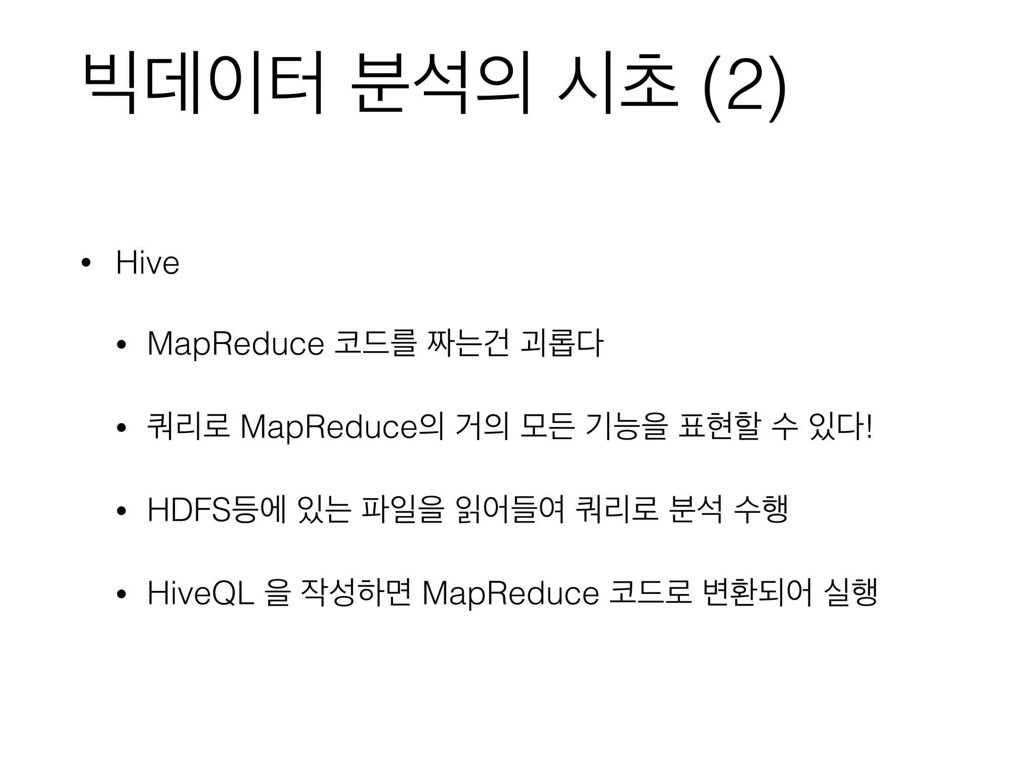 빅데이터 분석의 시초 (2)
• Hive
• MapReduce 코드를 짜는건 괴롭다
• 쿼리로 MapReduce의 거의 모든 기능을 표현할 수 있다!
• HDFS등에 있는 파일을 읽어들여 쿼리로 분석 수행
• HiveQL 을 작성하면 MapReduce 코드로 변환되어 실행
 