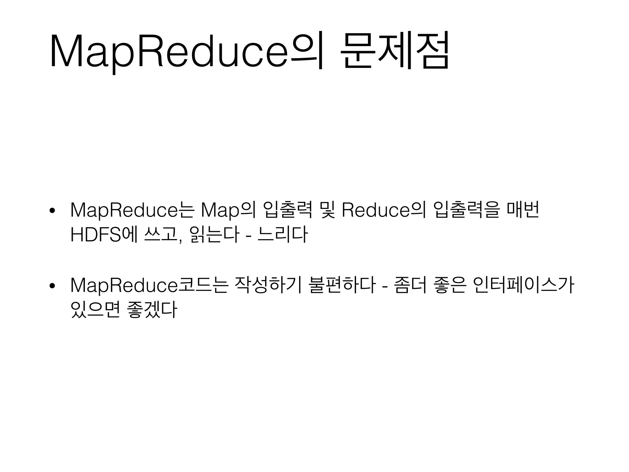 MapReduce의 문제점
• MapReduce는 Map의 입출력 및 Reduce의 입출력을 매번
HDFS에 쓰고, 읽는다 - 느리다
• MapReduce코드는 작성하기 불편하다 - 좀더 좋은 인터페이스가
있으면 좋겠다
 