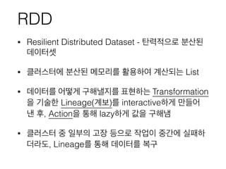 RDD
• Resilient Distributed Dataset - 탄력적으로 분산된
데이터셋
• 클러스터에 분산된 메모리를 활용하여 계산되는 List
• 데이터를 어떻게 구해낼지를 표현하는 Transformation
을 기술한 Lineage(계보)를 interactive하게 만들어
낸 후, Action을 통해 lazy하게 값을 구해냄
• 클러스터 중 일부의 고장 등으로 작업이 중간에 실패하
더라도, Lineage를 통해 데이터를 복구
 