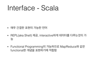 Interface - Scala
• 매우 간결한 표현이 가능한 언어
• REPL(aka Shell) 제공, interactive하게 데이터를 다루는것이 가
능
• Functional Programming이 가능하므로 MapReduce와 같은
functional한 개념을 표현하기에 적합함
 