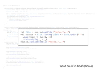 public class WordCount {
public static class Map extends MapReduceBase implements Mapper<LongWritable, Text, Text, IntWritable> {
private final static IntWritable one = new IntWritable(1);
private Text word = new Text();
public void map(LongWritable key, Text value, OutputCollector<Text, IntWritable> output, Reporter reporter) throws IOException {
String line = value.toString();
StringTokenizer tokenizer = new StringTokenizer(line);
while (tokenizer.hasMoreTokens()) {
word.set(tokenizer.nextToken());
output.collect(word, one);
}
}
}
public static class Reduce extends MapReduceBase implements Reducer<Text, IntWritable, Text, IntWritable> {
public void reduce(Text key, Iterator<IntWritable> values, OutputCollector<Text, IntWritable> output, Reporter reporter) throws
IOException {
int sum = 0;
while (values.hasNext()) {
sum += values.next().get();
}
output.collect(key, new IntWritable(sum));
}
}
public static void main(String[] args) throws Exception {
JobConf conf = new JobConf(WordCount.class);
conf.setJobName("wordcount");
conf.setOutputKeyClass(Text.class);
conf.setOutputValueClass(IntWritable.class);
conf.setMapperClass(Map.class);
conf.setCombinerClass(Reduce.class);
conf.setReducerClass(Reduce.class);
conf.setInputFormat(TextInputFormat.class);
conf.setOutputFormat(TextOutputFormat.class);
FileInputFormat.setInputPaths(conf, new Path(args[0]));
FileOutputFormat.setOutputPath(conf, new Path(args[1]));
JobClient.runJob(conf);
}
}
val file = spark.textFile("hdfs://...")
val counts = file.flatMap(line => line.split(" "))
.map(word => (word, 1))
.reduceByKey(_ + _)
counts.saveAsTextFile("hdfs://...")
Word count in Spark(Scala)
 
