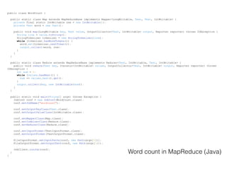 public class WordCount {
public static class Map extends MapReduceBase implements Mapper<LongWritable, Text, Text, IntWritable> {
private final static IntWritable one = new IntWritable(1);
private Text word = new Text();
public void map(LongWritable key, Text value, OutputCollector<Text, IntWritable> output, Reporter reporter) throws IOException {
String line = value.toString();
StringTokenizer tokenizer = new StringTokenizer(line);
while (tokenizer.hasMoreTokens()) {
word.set(tokenizer.nextToken());
output.collect(word, one);
}
}
}
public static class Reduce extends MapReduceBase implements Reducer<Text, IntWritable, Text, IntWritable> {
public void reduce(Text key, Iterator<IntWritable> values, OutputCollector<Text, IntWritable> output, Reporter reporter) throws
IOException {
int sum = 0;
while (values.hasNext()) {
sum += values.next().get();
}
output.collect(key, new IntWritable(sum));
}
}
public static void main(String[] args) throws Exception {
JobConf conf = new JobConf(WordCount.class);
conf.setJobName("wordcount");
conf.setOutputKeyClass(Text.class);
conf.setOutputValueClass(IntWritable.class);
conf.setMapperClass(Map.class);
conf.setCombinerClass(Reduce.class);
conf.setReducerClass(Reduce.class);
conf.setInputFormat(TextInputFormat.class);
conf.setOutputFormat(TextOutputFormat.class);
FileInputFormat.setInputPaths(conf, new Path(args[0]));
FileOutputFormat.setOutputPath(conf, new Path(args[1]));
JobClient.runJob(conf);
}
}
Word count in MapReduce (Java)
 