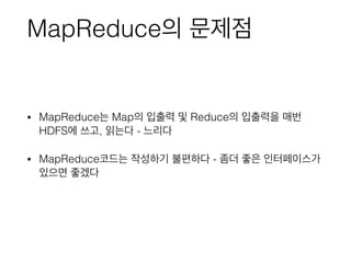 MapReduce의 문제점
• MapReduce는 Map의 입출력 및 Reduce의 입출력을 매번
HDFS에 쓰고, 읽는다 - 느리다
• MapReduce코드는 작성하기 불편하다 - 좀더 좋은 인터페이스가
있으면 좋겠다
 