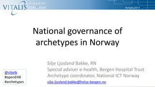 National governance of
archetypes in Norway
Silje Ljosland Bakke, RN
Special adviser e-health, Bergen Hospital Trust
Archetype coordinator, National ICT Norway
silje.ljosland.bakke@helse-bergen.no
@siljelb
#openEHR
#archetypes
 