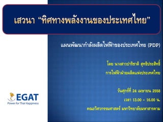 แผนพัฒนากาลังผลิตไฟฟ้ าของประเทศไทย (PDP)
โดย นางสาวปาริชาติ สุทธิประสิทธิ์
การไฟฟ้ าฝ่ายผลิตแห่งประเทศไทย
วันศุกร์ที่ 24 เมษายน 2558
เวลา 13.00 – 16.00 น.
คณะวิศวกรรมศาสตร์ มหาวิทยาลัยมหาสารคาม
 