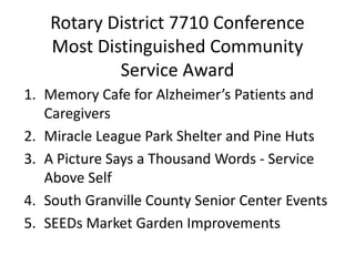 Rotary District 7710 Conference
Most Distinguished Community
Service Award
1. Memory Cafe for Alzheimer’s Patients and
Caregivers
2. Miracle League Park Shelter and Pine Huts
3. A Picture Says a Thousand Words - Service
Above Self
4. South Granville County Senior Center Events
5. SEEDs Market Garden Improvements
 