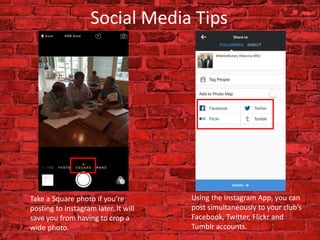 Social Media Tips
Take a Square photo if you’re
posting to Instagram later. It will
save you from having to crop a
wide photo.
Using the Instagram App, you can
post simultaneously to your club’s
Facebook, Twitter, Flickr and
Tumblr accounts.
 