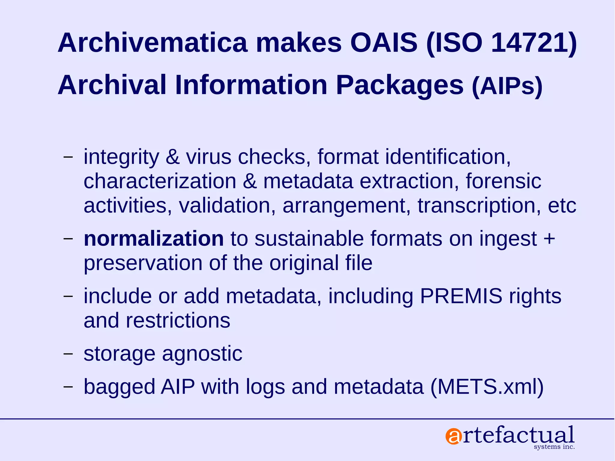 Archivematica makes OAIS (ISO 14721)
Archival Information Packages (AIPs)
– integrity & virus checks, format identification,
characterization & metadata extraction, forensic
activities, validation, arrangement, transcription, etc
– normalization to sustainable formats on ingest +
preservation of the original file
– include or add metadata, including PREMIS rights
and restrictions
– storage agnostic
– bagged AIP with logs and metadata (METS.xml)
 