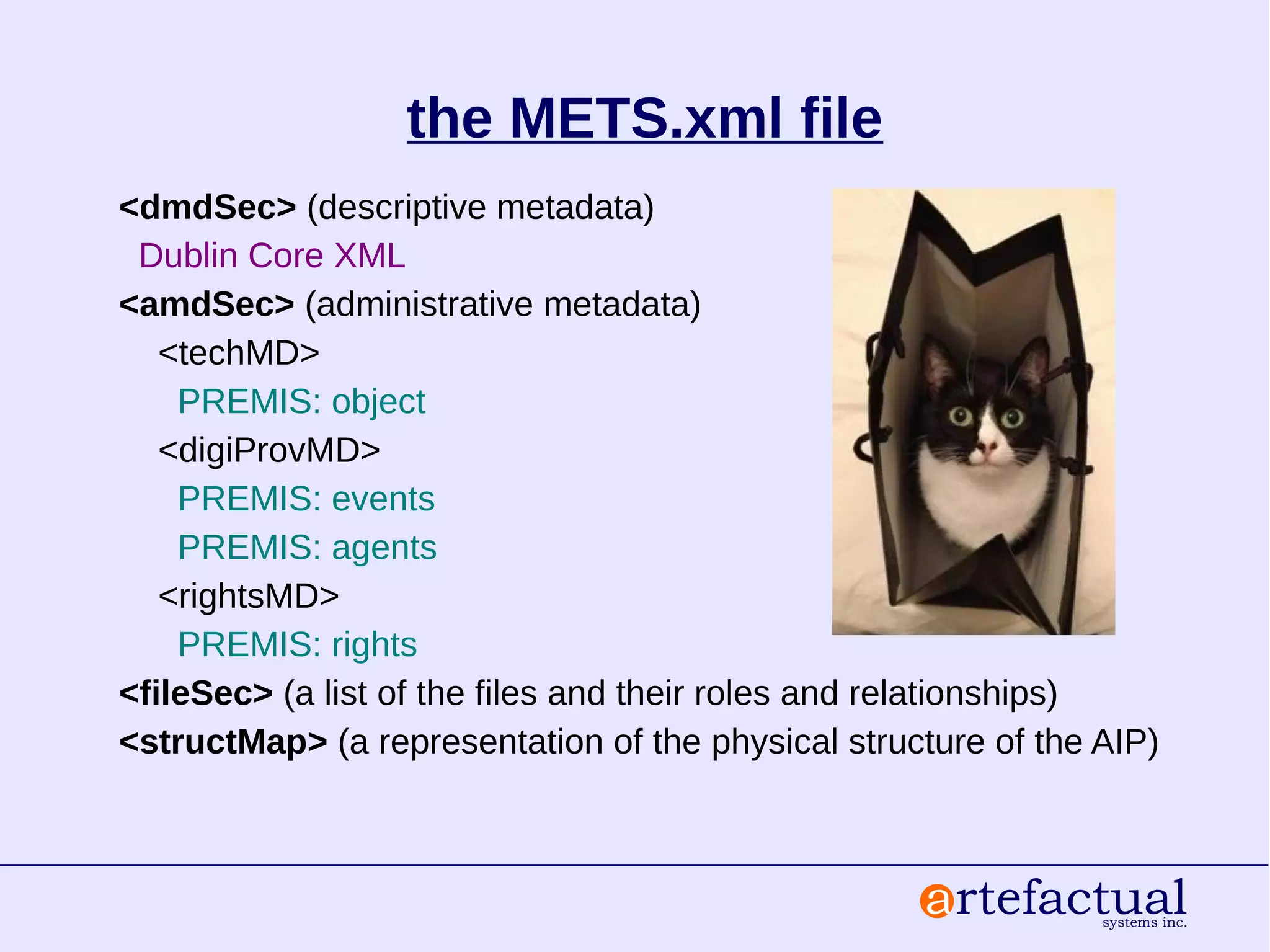 the METS.xml file
<dmdSec> (descriptive metadata)
Dublin Core XML
<amdSec> (administrative metadata)
<techMD>
PREMIS: object
<digiProvMD>
PREMIS: events
PREMIS: agents
<rightsMD>
PREMIS: rights
<fileSec> (a list of the files and their roles and relationships)
<structMap> (a representation of the physical structure of the AIP)
 
