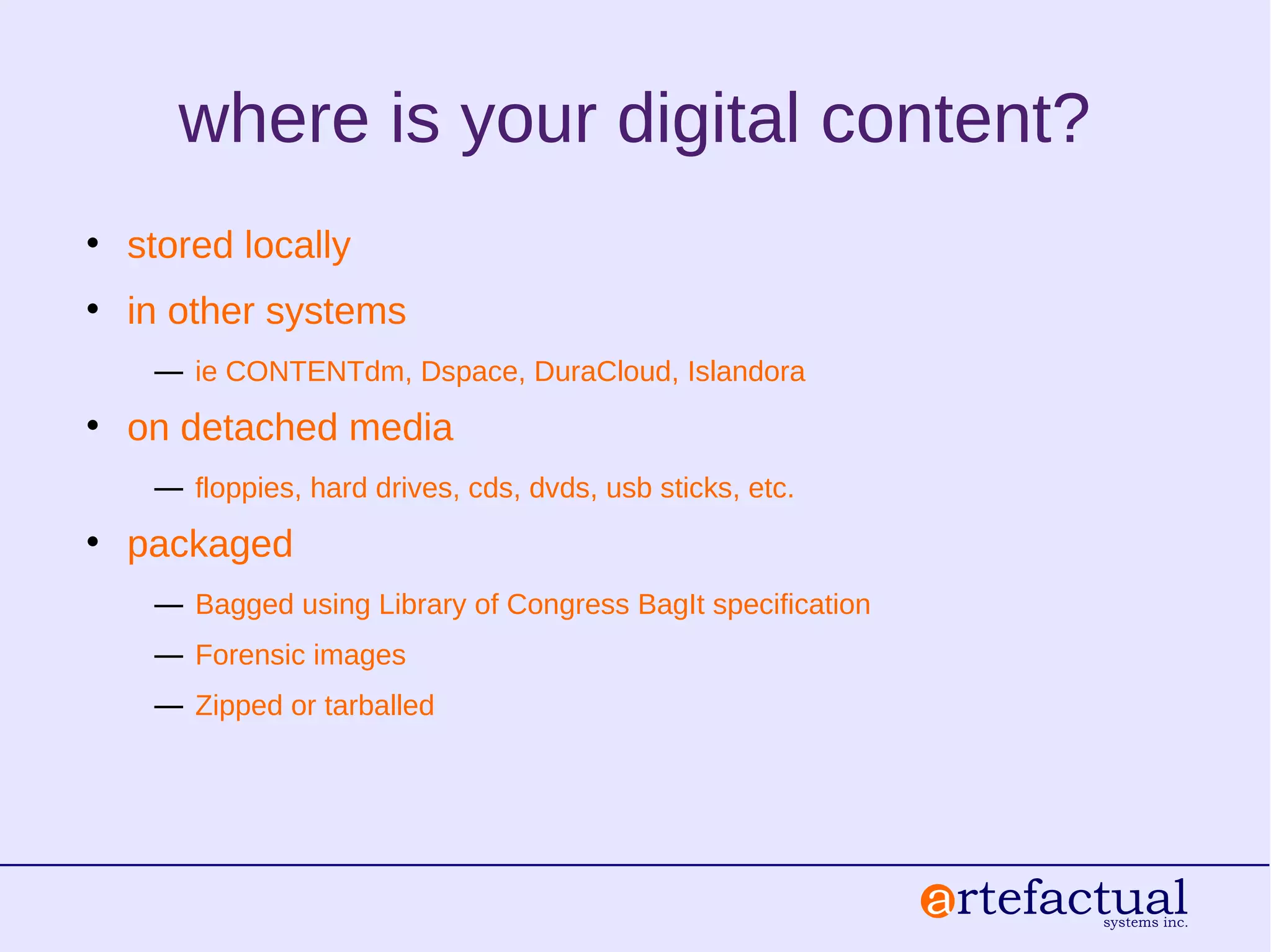 where is your digital content?
• stored locally
• in other systems
― ie CONTENTdm, Dspace, DuraCloud, Islandora
• on detached media
― floppies, hard drives, cds, dvds, usb sticks, etc.
• packaged
― Bagged using Library of Congress BagIt specification
― Forensic images
― Zipped or tarballed
 
