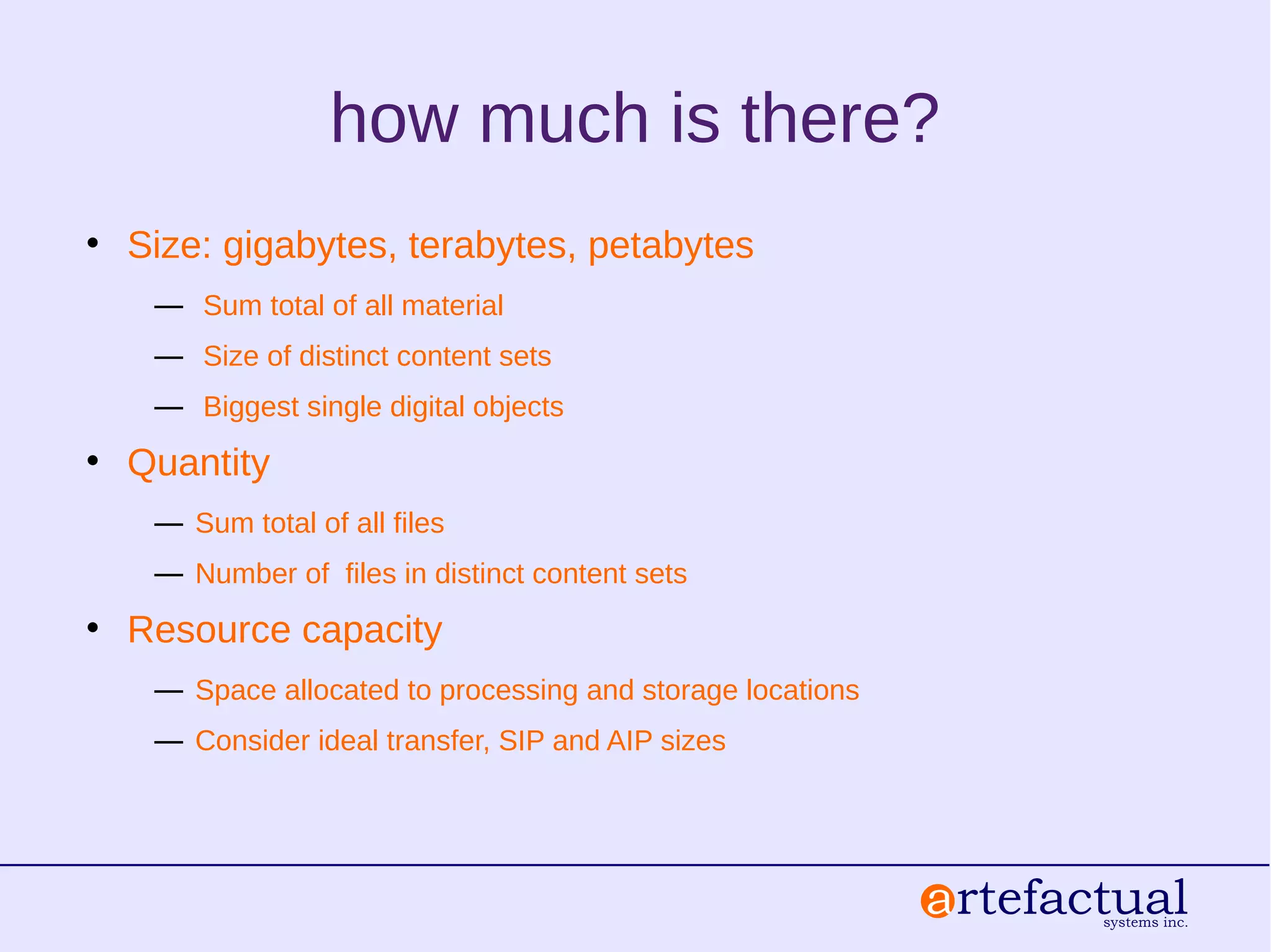 how much is there?
• Size: gigabytes, terabytes, petabytes
― Sum total of all material
― Size of distinct content sets
― Biggest single digital objects
• Quantity
― Sum total of all files
― Number of files in distinct content sets
• Resource capacity
― Space allocated to processing and storage locations
― Consider ideal transfer, SIP and AIP sizes
 