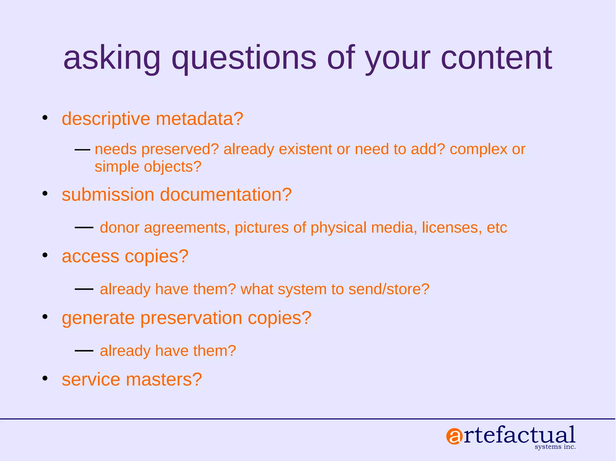 asking questions of your content
• descriptive metadata?
― needs preserved? already existent or need to add? complex or
simple objects?
• submission documentation?
― donor agreements, pictures of physical media, licenses, etc
• access copies?
― already have them? what system to send/store?
• generate preservation copies?
― already have them?
• service masters?
 