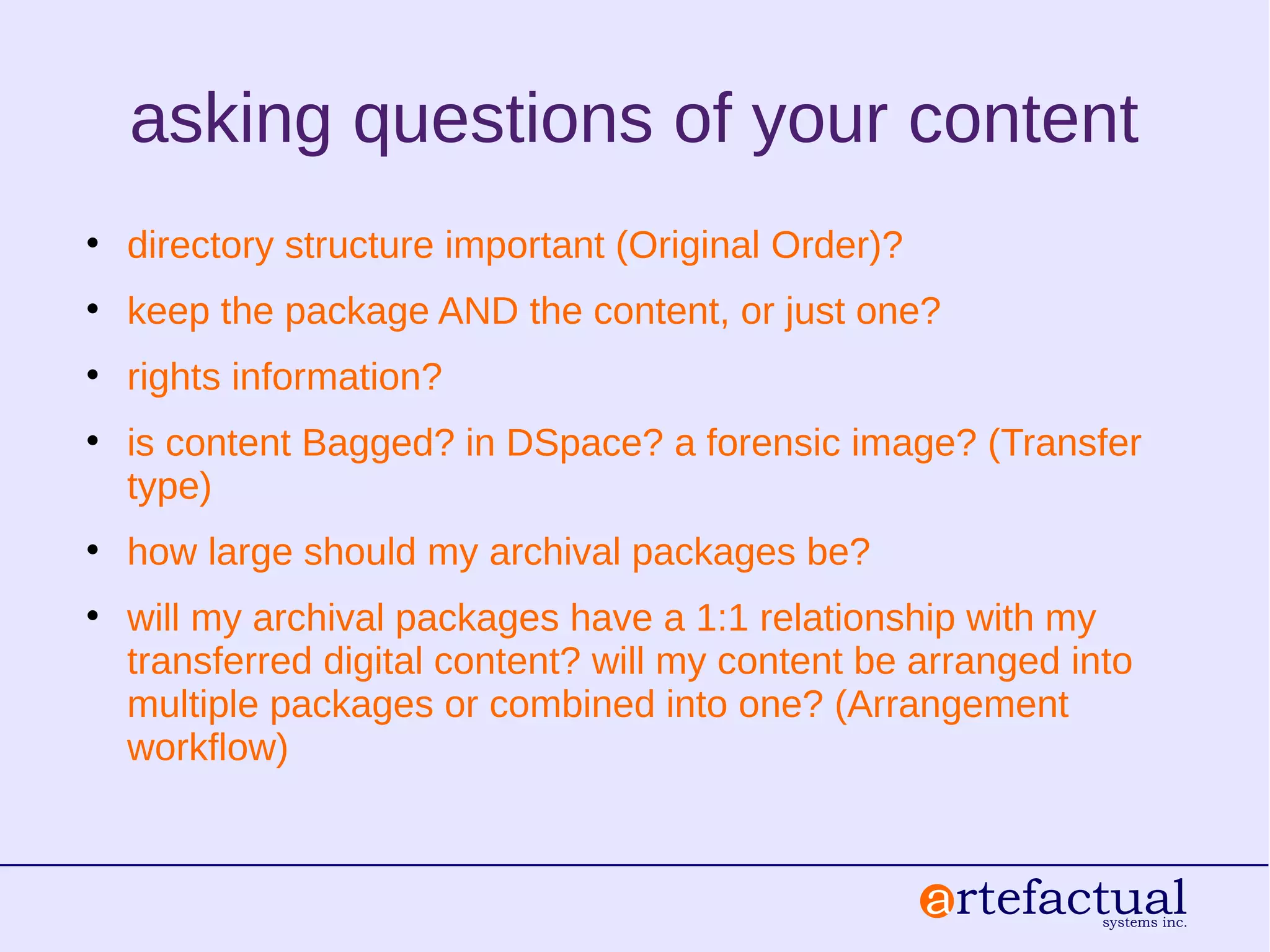 asking questions of your content
• directory structure important (Original Order)?
• keep the package AND the content, or just one?
• rights information?
• is content Bagged? in DSpace? a forensic image? (Transfer
type)
• how large should my archival packages be?
• will my archival packages have a 1:1 relationship with my
transferred digital content? will my content be arranged into
multiple packages or combined into one? (Arrangement
workflow)
 