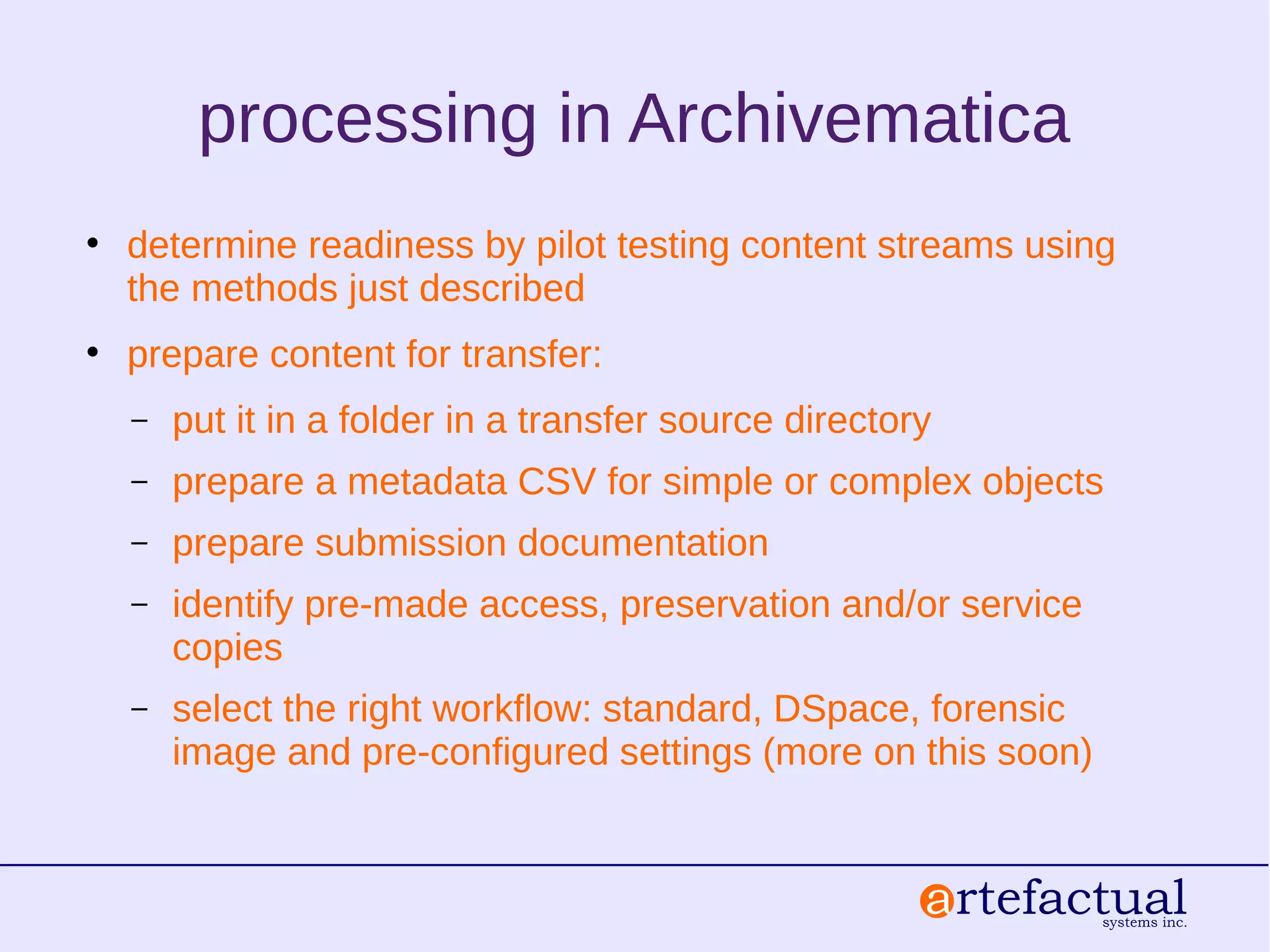 processing in Archivematica
• determine readiness by pilot testing content streams using
the methods just described
• prepare content for transfer:
– put it in a folder in a transfer source directory
– prepare a metadata CSV for simple or complex objects
– prepare submission documentation
– identify pre-made access, preservation and/or service
copies
– select the right workflow: standard, DSpace, forensic
image and pre-configured settings (more on this soon)
 