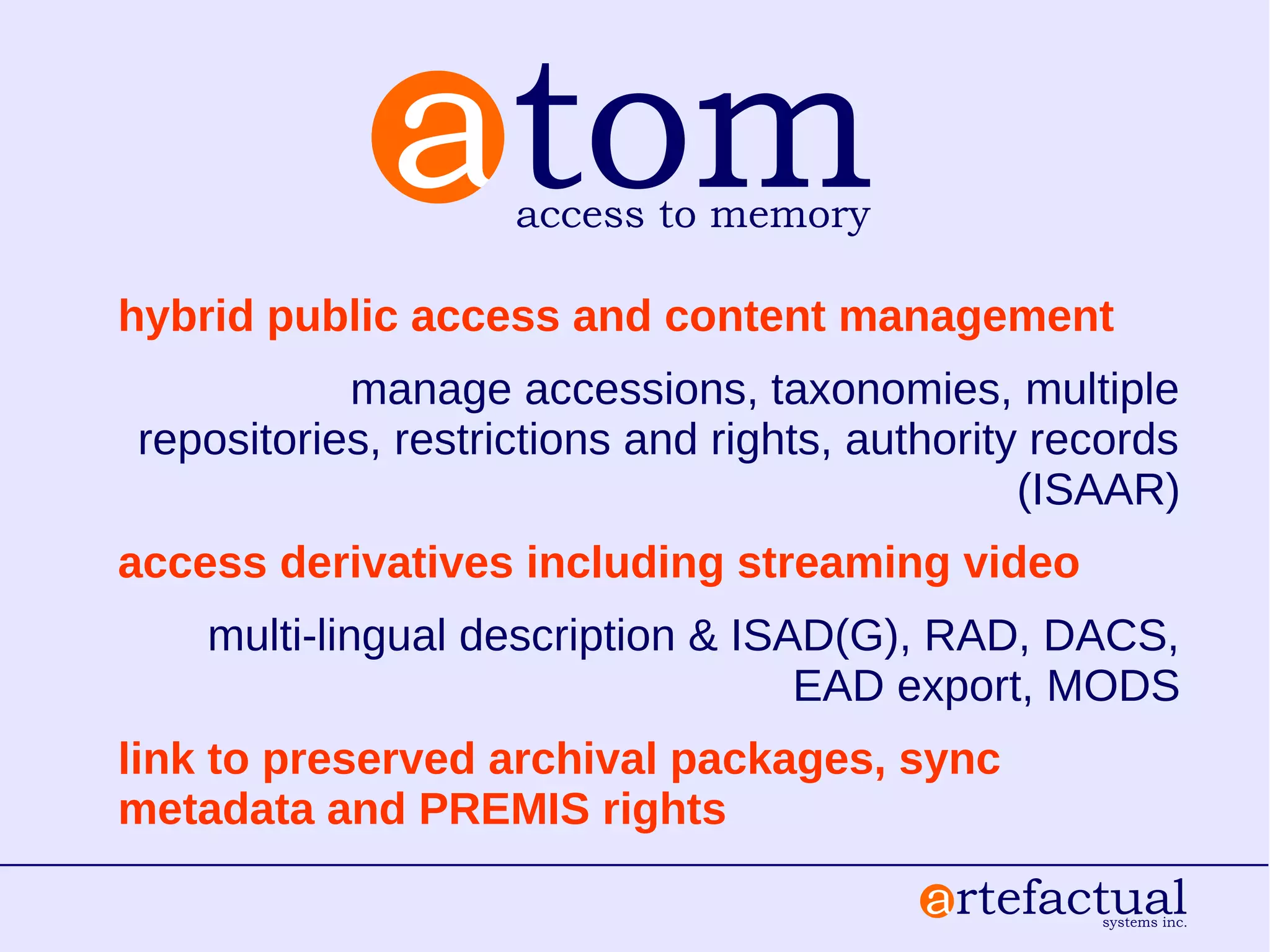 hybrid public access and content management
manage accessions, taxonomies, multiple
repositories, restrictions and rights, authority records
(ISAAR)
access derivatives including streaming video
multi-lingual description & ISAD(G), RAD, DACS,
EAD export, MODS
link to preserved archival packages, sync
metadata and PREMIS rights
 