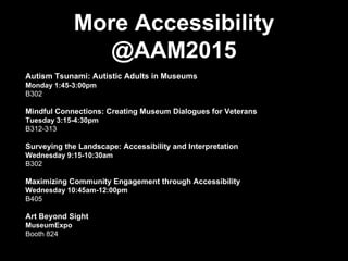 More Accessibility
@AAM2015
Autism Tsunami: Autistic Adults in Museums
Monday 1:45-3:00pm
B302
Mindful Connections: Creating Museum Dialogues for Veterans
Tuesday 3:15-4:30pm
B312-313
Surveying the Landscape: Accessibility and Interpretation
Wednesday 9:15-10:30am
B302
Maximizing Community Engagement through Accessibility
Wednesday 10:45am-12:00pm
B405
Art Beyond Sight
MuseumExpo
Booth 824
 