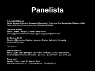 Panelists
Rebecca McGinnis
Senior Museum Educator, Access and Community Programs, The Metropolitan Museum of Art
Rebecca.McGinnis@metmuseum.org • @RebeccaMcGNYC
Christine Murray
Senior Content Designer, Antenna International
cmurray@antennainternational.com • @cmurraydocs • @AntennaIntl
M. Carmen Smith
Director of Education, Meadows Museum, Souther Methodist University
MCarmenS@smu.edu
Co-Creators:
Sofie Andersen
Senior Digital Media Strategist & Executive Producer, Antenna International
sandersen@antennainternational.com • @sofieny • @AntennaIntl • @Antenna_Lab
Annie Leist
Special Projects Lead, Art Beyond Sight
aleist@artbeyondsight.org • @artaccessannie • @ArtByndSight
 