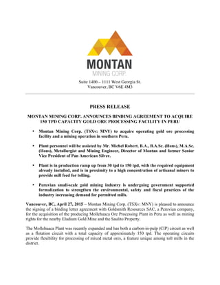 Suite 1400 – 1111 West Georgia St.
Vancouver, BC V6E 4M3
PRESS RELEASE
MONTAN MINING CORP. ANNOUNCES BINDING AGREEMENT TO ACQUIRE
150 TPD CAPACITY GOLD ORE PROCESSING FACILITY IN PERU
• Montan Mining Corp. (TSXv: MNY) to acquire operating gold ore processing
facility and a mining operation in southern Peru.
• Plant personnel will be assisted by Mr. Michel Robert, B.A., B.A.Sc. (Hons), M.A.Sc.
(Hons), Metallurgist and Mining Engineer, Director of Montan and former Senior
Vice President of Pan American Silver.
• Plant is in production ramp up from 30 tpd to 150 tpd, with the required equipment
already installed, and is in proximity to a high concentration of artisanal miners to
provide mill feed for tolling.
• Peruvian small-scale gold mining industry is undergoing government supported
formalization to strengthen the environmental, safety and fiscal practices of the
industry increasing demand for permitted mills.
Vancouver, BC, April 27, 2015 – Montan Mining Corp. (TSXv: MNY) is pleased to announce
the signing of a binding letter agreement with Goldsmith Resources SAC, a Peruvian company,
for the acquisition of the producing Mollehuaca Ore Processing Plant in Peru as well as mining
rights for the nearby Eladium Gold Mine and the Saulito Property.
The Mollehuaca Plant was recently expanded and has both a carbon-in-pulp (CIP) circuit as well
as a flotation circuit with a total capacity of approximately 150 tpd. The operating circuits
provide flexibility for processing of mixed metal ores, a feature unique among toll mills in the
district.
 
