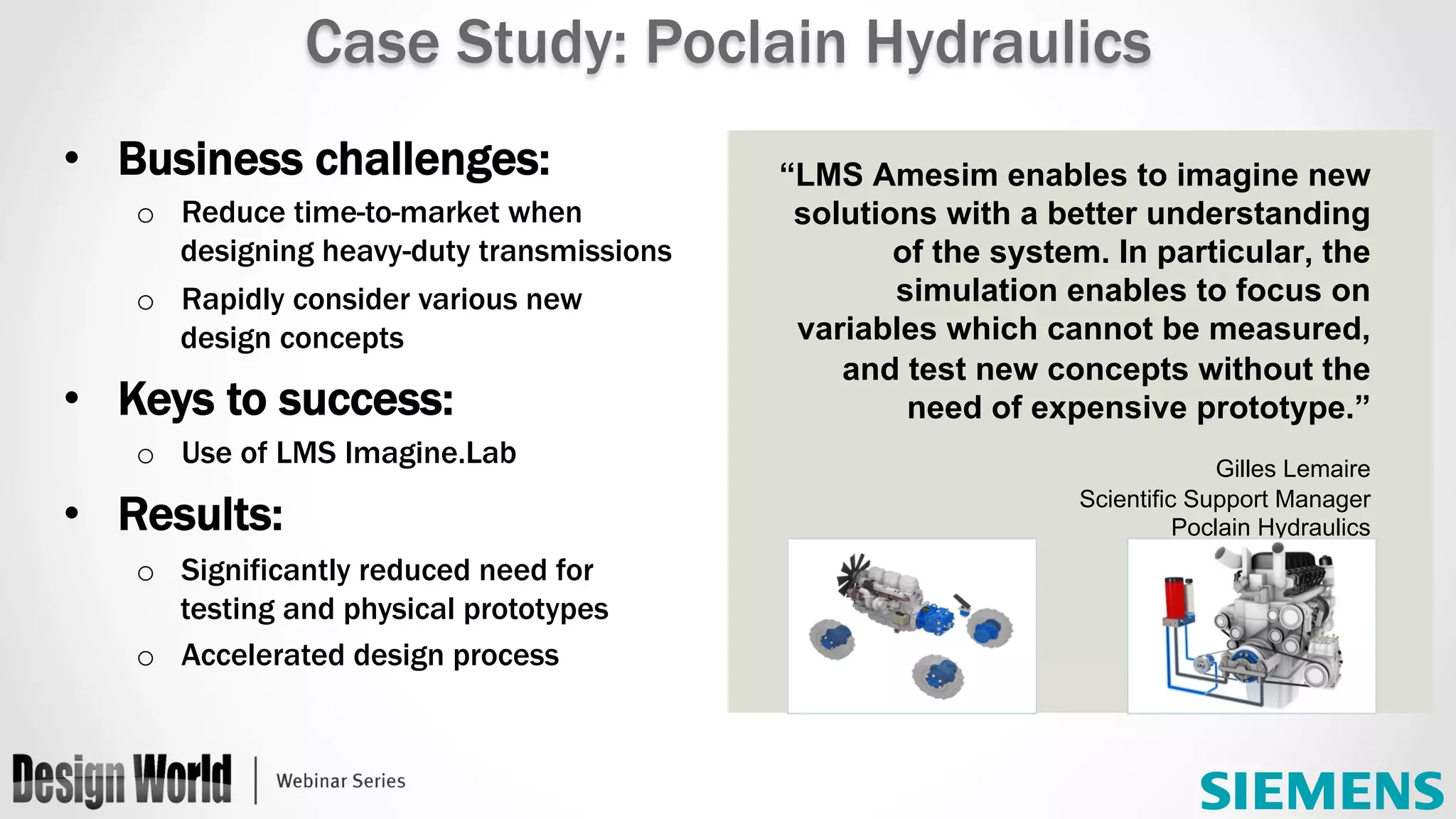 “LMS Amesim enables to imagine new
solutions with a better understanding
of the system. In particular, the
simulation enables to focus on
variables which cannot be measured,
and test new concepts without the
need of expensive prototype.”
Gilles Lemaire
Scientific Support Manager
Poclain Hydraulics
Case Study: Poclain Hydraulics
•  Business challenges:
o  Reduce time-to-market when
designing heavy-duty transmissions
o  Rapidly consider various new
design concepts
•  Keys to success:
o  Use of LMS Imagine.Lab
•  Results:
o  Significantly reduced need for
testing and physical prototypes
o  Accelerated design process
 