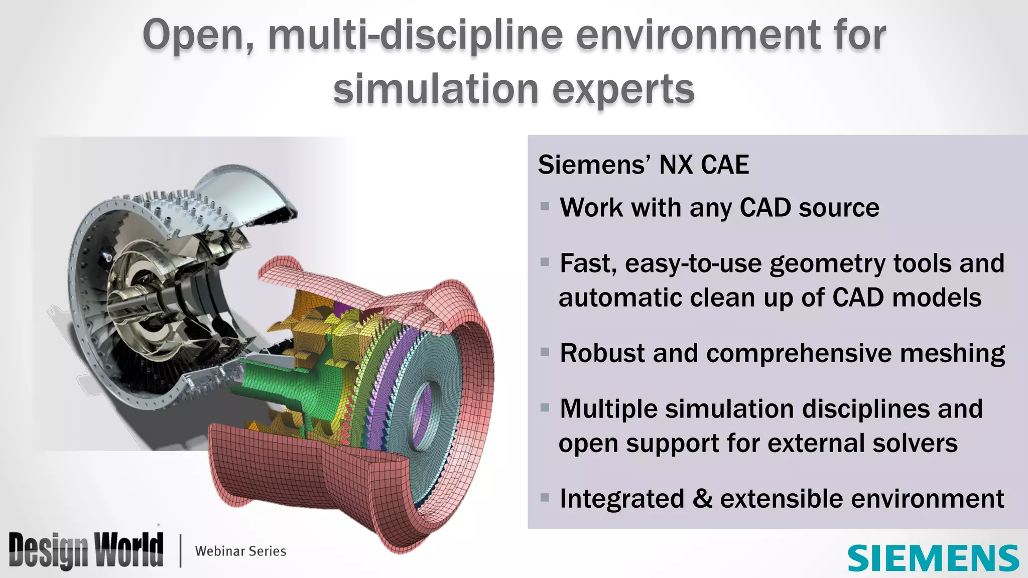 Siemens’ NX CAE
§ Work with any CAD source
§ Fast, easy-to-use geometry tools and
automatic clean up of CAD models
§ Robust and comprehensive meshing
§ Multiple simulation disciplines and
open support for external solvers
§ Integrated & extensible environment
	
Open, multi-discipline environment for
simulation experts
 