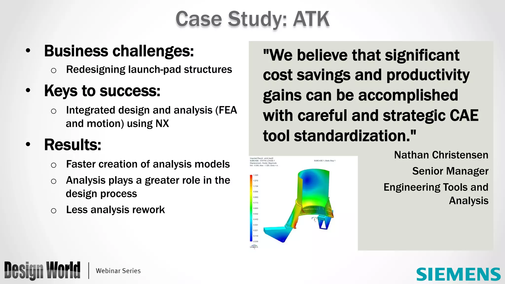 "We believe that significant
cost savings and productivity
gains can be accomplished
with careful and strategic CAE
tool standardization."
Nathan Christensen
Senior Manager
Engineering Tools and
Analysis
•  Business challenges:
o  Redesigning launch-pad structures
•  Keys to success:
o  Integrated design and analysis (FEA
and motion) using NX
•  Results:
o  Faster creation of analysis models
o  Analysis plays a greater role in the
design process
o  Less analysis rework
Case Study: ATK
 