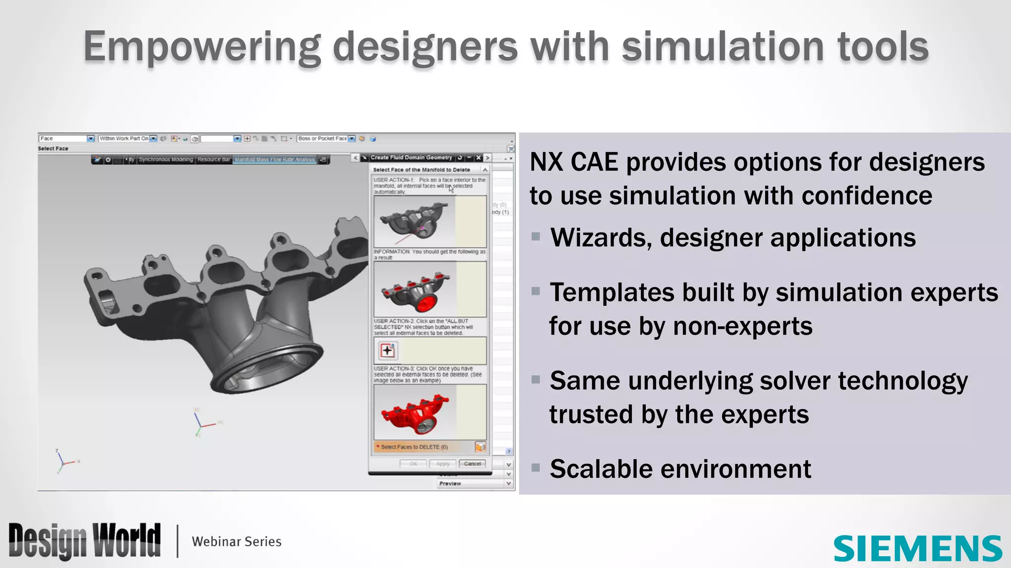 NX CAE provides options for designers
to use simulation with confidence
§ Wizards, designer applications
§ Templates built by simulation experts
for use by non-experts
§ Same underlying solver technology
trusted by the experts
§ Scalable environment
Empowering designers with simulation tools
 