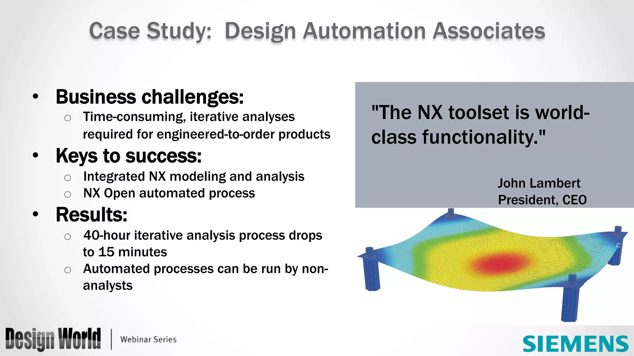 •  Business challenges:
o  Time-consuming, iterative analyses
required for engineered-to-order products
•  Keys to success:
o  Integrated NX modeling and analysis
o  NX Open automated process
•  Results:
o  40-hour iterative analysis process drops
to 15 minutes
o  Automated processes can be run by non-
analysts
"The NX toolset is world-
class functionality."
John Lambert
President, CEO
Case Study: Design Automation Associates
 