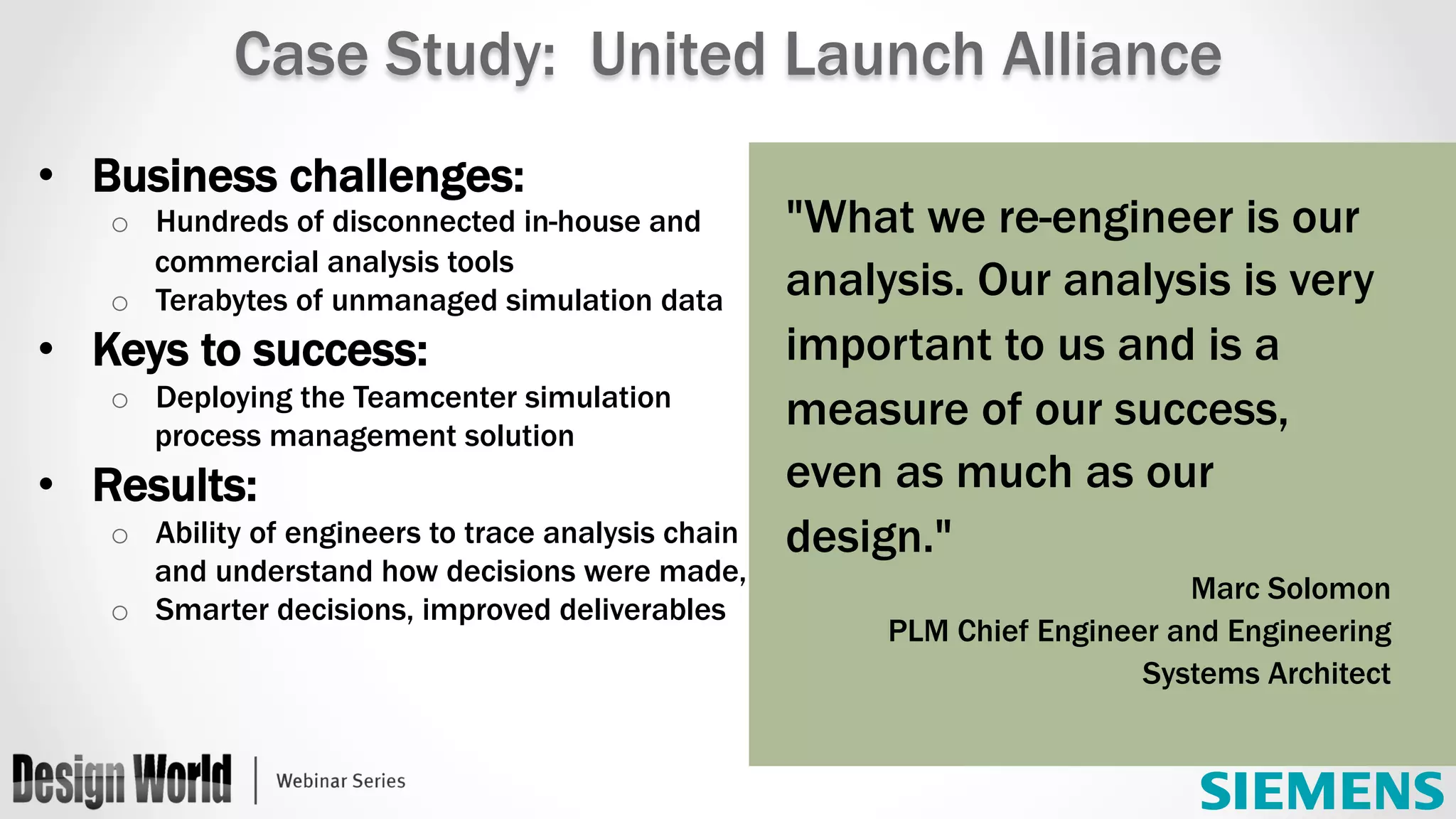 "What we re-engineer is our
analysis. Our analysis is very
important to us and is a
measure of our success,
even as much as our
design."
Marc Solomon
PLM Chief Engineer and Engineering
Systems Architect
Case Study: United Launch Alliance
•  Business challenges:
o  Hundreds of disconnected in-house and
commercial analysis tools
o  Terabytes of unmanaged simulation data
•  Keys to success:
o  Deploying the Teamcenter simulation
process management solution
•  Results:
o  Ability of engineers to trace analysis chain
and understand how decisions were made,
o  Smarter decisions, improved deliverables
 