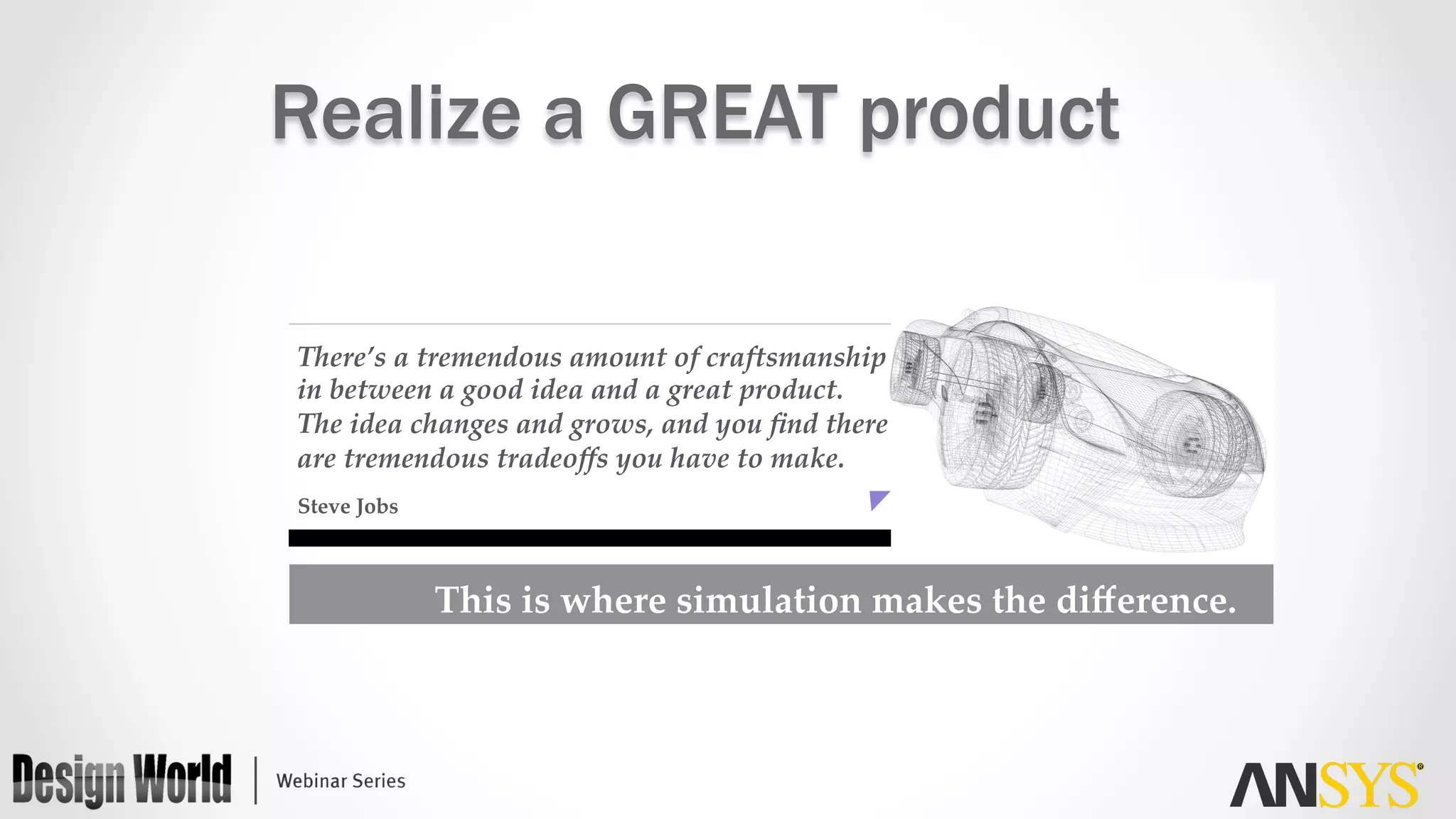 Steve  Jobs	
There’s  a  tremendous  amount  of  craftsmanship    
in  between  a  good  idea  and  a  great  product.  
The  idea  changes  and  grows,  and  you  ﬁnd  there  
are  tremendous  tradeoﬀs  you  have  to  make.	
This  is  where  simulation  makes  the  diﬀerence.	
Realize a GREAT product
 