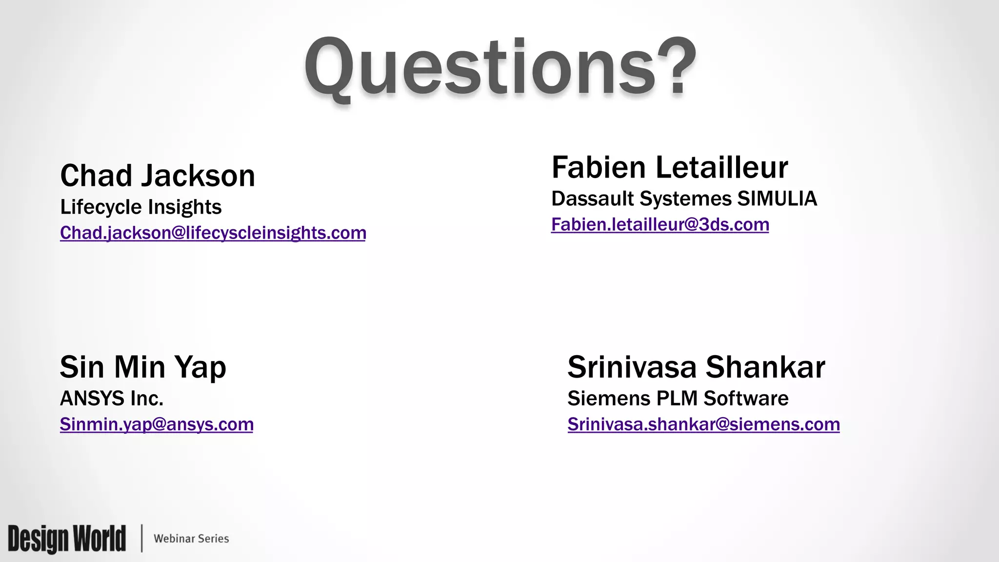 Questions?
Chad Jackson
Lifecycle Insights
Chad.jackson@lifecyscleinsights.com
Srinivasa Shankar
Siemens PLM Software
Srinivasa.shankar@siemens.com
Fabien Letailleur
Dassault Systemes SIMULIA
Fabien.letailleur@3ds.com
Sin Min Yap
ANSYS Inc.
Sinmin.yap@ansys.com
 