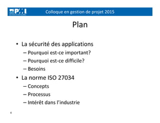 Colloque en gestion de projet 2015
4
Plan
• La sécurité des applications
– Pourquoi est-ce important?
– Pourquoi est-ce difficile?
– Besoins
• La norme ISO 27034
– Concepts
– Processus
– Intérêt dans l’industrie
 