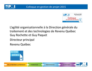 Colloque en gestion de projet 2015
1
L’agilité organisationnelle à la Direction générale du
traitement et des technologies de Revenu Québec
Guy Rochette et Guy Paquet
Directeur principal
Revenu Québec
 