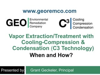 Vapor Extraction/Treatment with
Cooling-Compression &
Condensation (C3 Technology)
When and How?
Presented by: Grant Geckeler, Principal
www.georemco.com
 