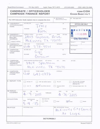 Texas Ethics Commission P.O. Box 12070 Al Texas 78711- 2070 512) 463- 5800 ( TDD 1- 800- 735- 2989)
CANDIDATE / OFFICEHOLDER FORM CIOH
CAMPAIGN FINANCE REPORT COVER SHEET PG 1
1 ACCOUNT# 2 Total pages filed:
The i Instruction Guide expfains how to complete this form.
Ethics Commission Filers)
3 CANDIDATE / MSIMRSIMR FIRS" MI
OFFICE USE ONLY
OFFICEHOLDER
NAME Received
NICKNAME LAST SUFFIX
e ire
4 CANDIDATE / ADDRESS/ PO BOX; APTISUITE#; CITY, STATE; ZIPCODE
1
1 J U 2015
OFFICEHOLDER
MAILING 0 e-i/ 1 to f v- I' ve-,
ADDRESS
y
Date
Haftejty,,SdC
r
ry
change of address F— t v v `. I y ©
t# `
Receipt# Amount
5 CANDIDATE/ AREA CODE PHONE NUMBER EXTENSION
OFFICEHOLDER Date Processed
PHONE 0-14) 5 - (3— 4 J
6 CAMPAIGN MSIMRSfMR FIRST MI Dateimaged
TREASURER
NAME VV
NICKNAME LAST Si
C)v-,,l, o-
7 CAMPAIGN STREET ADDRESS( NO PO BOX PLEASE); AP, I SUUITE#, CITY; STATE, ZIP CODE
TREASURER
ADDRESS p v
residence or business)
ML V-- , V, V- TT TS
8 CAMPAIGN AREA CODE PHONE NUMBER( EXTENSION
TREASURER
PHONE 2-i4!
9 REPORT TYPE
January 15 30th day before election Runoff 15th day after campaign
treasurer appointment
officeholder only)
July 15 81h day before election Exceeded $ 500 Final report( Attach CIOH- FR)
limit
10 PERIOD Mane, Dap Year Month Day Year
COVERED
2C)l5
THROUGH
11 ELECTION ELECTION DATE
ELECTIONTYPE
Month Day Year
Primary
1: 1 Runoff General Special
5 /q / 15
12 OFFICE OFFICE HELD( if any) 13 OFFICESOUG HIT ( if known)
Mc K- 1 V Co ~n t
t
A+ Lc,"
GO TO PAGE 2
www. ethics. state. tx. us Revised 07/ 2812014
 