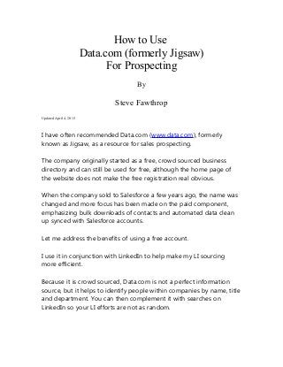 How to Use
Data.com (formerly Jigsaw)
For Prospecting
By
Steve Fawthrop
Updated April 4, 2015
I have often recommended Data.com (www.data.com), formerly
known as Jigsaw, as a resource for sales prospecting.
The company originally started as a free, crowd sourced business
directory and can still be used for free, although the home page of
the website does not make the free registration real obvious.
When the company sold to Salesforce a few years ago, the name was
changed and more focus has been made on the paid component,
emphasizing bulk downloads of contacts and automated data clean
up synced with Salesforce accounts.
Let me address the benefits of using a free account.
I use it in conjunction with LinkedIn to help make my LI sourcing
more efficient.
Because it is crowd sourced, Data.com is not a perfect information
source, but it helps to identify people within companies by name, title
and department. You can then complement it with searches on
LinkedIn so your LI efforts are not as random.
 