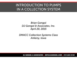 INTRODUCTION TO PUMPS
IN A COLLECTION SYSTEM
Brian Gongol
DJ Gongol & Associates, Inc.
April 20, 2015
DMACC Collection Systems Class
Ankeny, Iowa
 