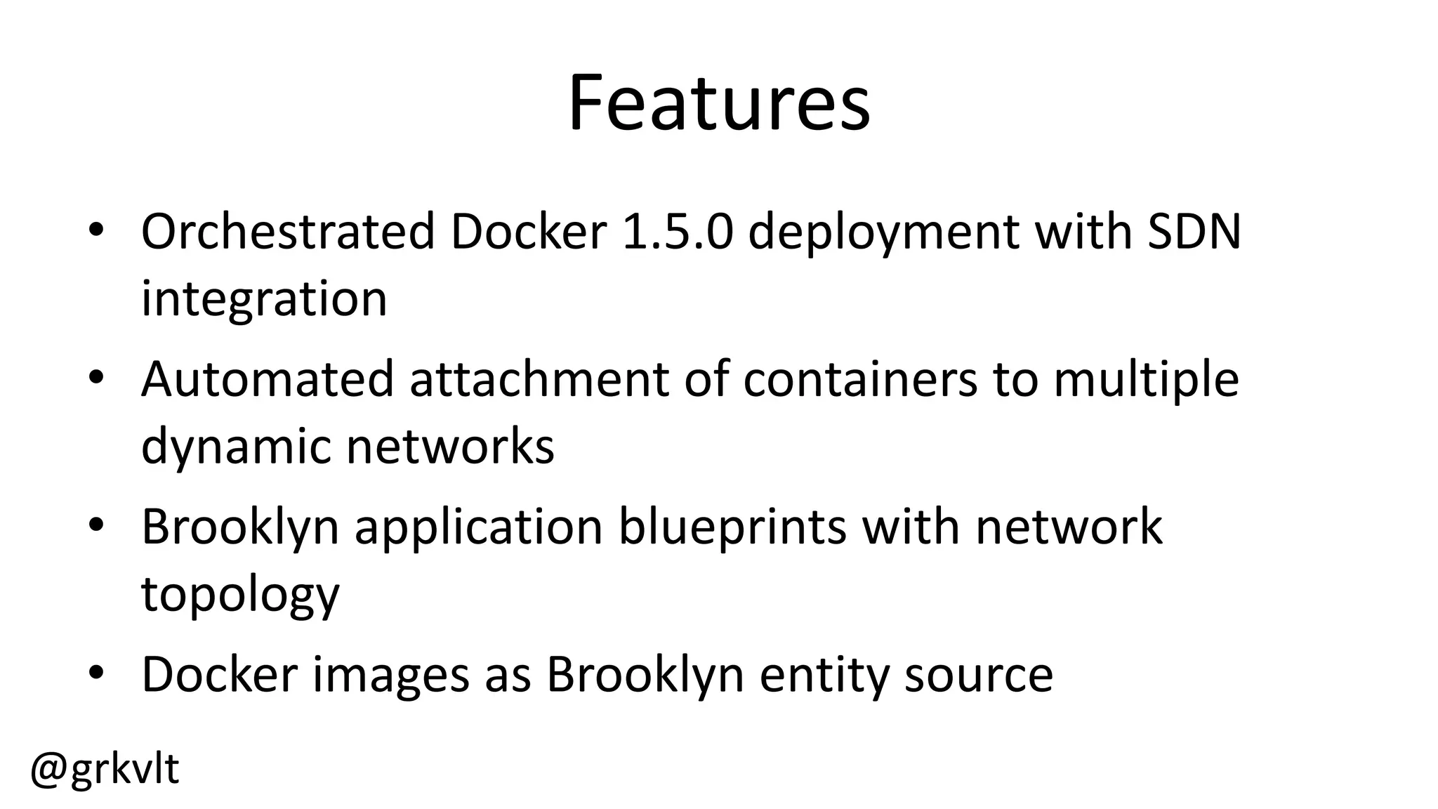 @grkvlt
Features
• Orchestrated  Docker  1.5.0  deployment  with  SDN  
integration
• Automated  attachment  of  containers  to  multiple  
dynamic  networks
• Brooklyn  application  blueprints  with  network  
topology
• Docker  images  as  Brooklyn  entity  source
 