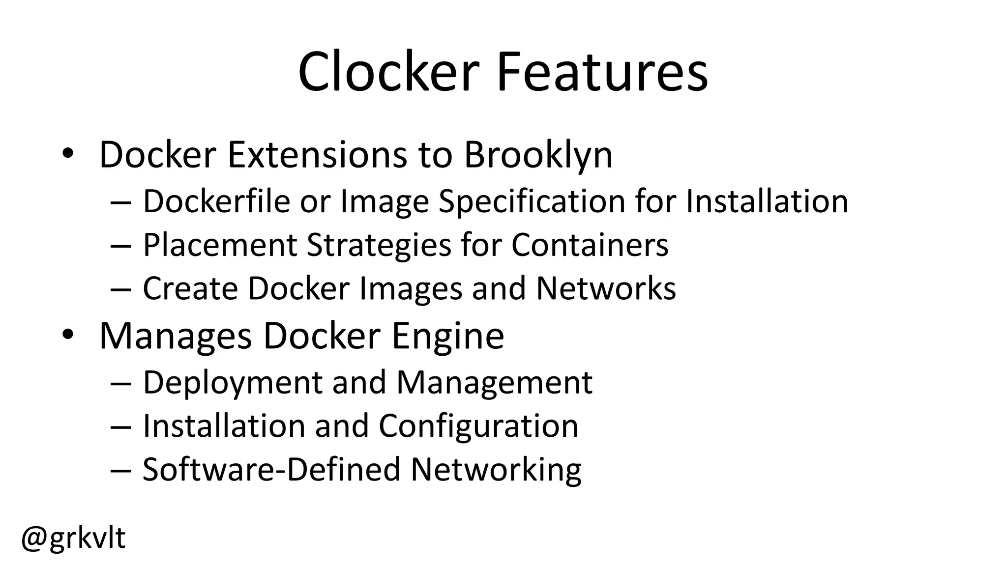 @grkvlt
Clocker  Features
• Docker  Extensions  to  Brooklyn
– Dockerfile  or  Image  Specification  for  Installation
– Placement  Strategies  for  Containers
– Create  Docker  Images  and  Networks
• Manages  Docker  Engine
– Deployment  and  Management
– Installation  and  Configuration
– Software-­‐Defined  Networking
 