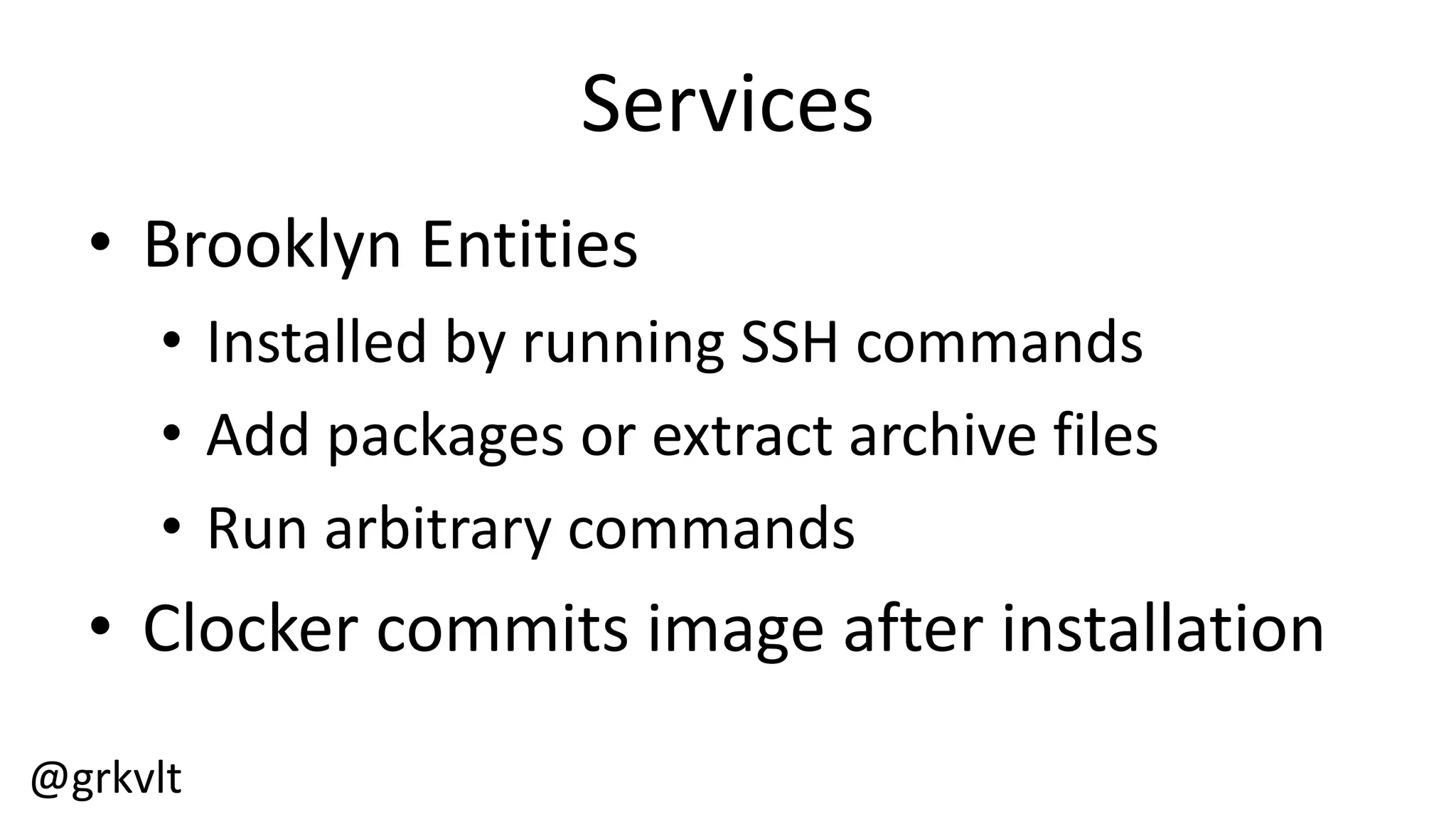 @grkvlt
Services
• Brooklyn  Entities
• Installed  by  running  SSH  commands
• Add  packages  or  extract  archive  files
• Run  arbitrary  commands
• Clocker  commits  image  after  installation
 
