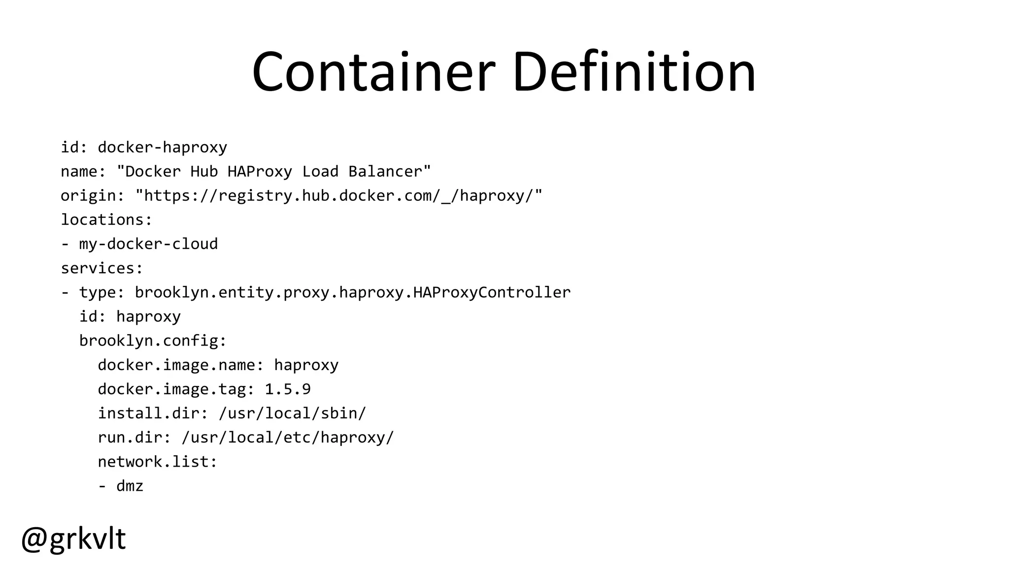 @grkvlt
Container  Definition
id:  docker-­‐haproxy
name:  "Docker  Hub  HAProxy  Load  Balancer"
origin:  "https://registry.hub.docker.com/_/haproxy/"
locations:
-­‐ my-­‐docker-­‐cloud
services:
-­‐ type:  brooklyn.entity.proxy.haproxy.HAProxyController
id:  haproxy
brooklyn.config:
docker.image.name:  haproxy
docker.image.tag:  1.5.9
install.dir:  /usr/local/sbin/
run.dir:  /usr/local/etc/haproxy/
network.list:
-­‐ dmz
 