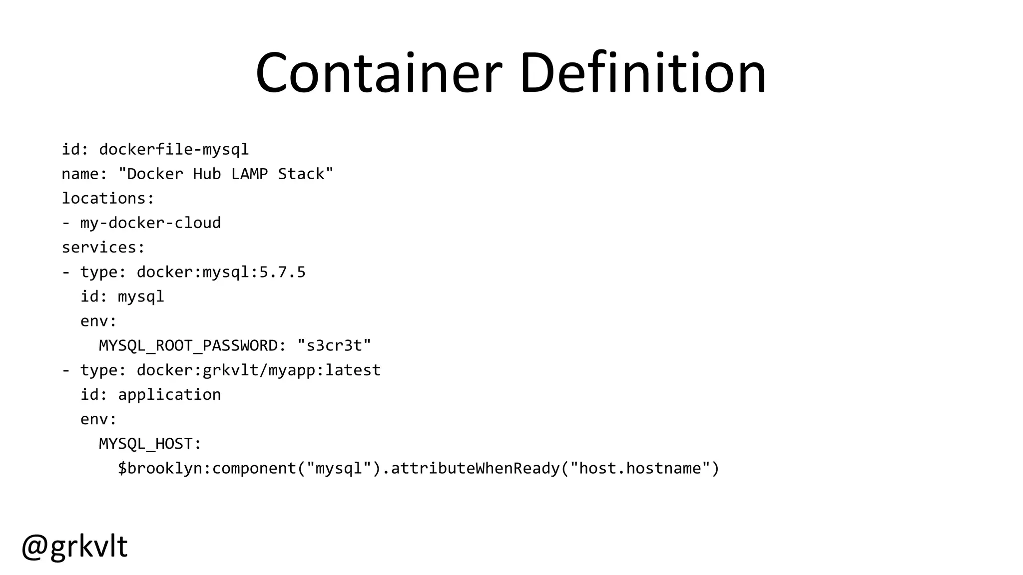 @grkvlt
Container  Definition
id:  dockerfile-­‐mysql
name:  "Docker  Hub  LAMP  Stack"
locations:
-­‐ my-­‐docker-­‐cloud
services:
-­‐ type:  docker:mysql:5.7.5
id:  mysql
env:
MYSQL_ROOT_PASSWORD:  "s3cr3t"
-­‐ type:  docker:grkvlt/myapp:latest
id:  application
env:
MYSQL_HOST:
$brooklyn:component("mysql").attributeWhenReady("host.hostname")
 