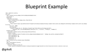 @grkvlt
Blueprint  Example
name:  appserver-­‐w-­‐policy
services:
-­‐ type:  brooklyn.entity.webapp.ControlledDynamicWebAppCluster
initialSize:  1
memberSpec:
$brooklyn:entitySpec:
type:  brooklyn.entity.webapp.jboss.JBoss7Server
brooklyn.config:
wars.root:
http://search.maven.org/remotecontent?filepath=io/brooklyn/example/brooklyn-­‐example-­‐hello-­‐world-­‐sql-­‐webapp/0.6.0/brooklyn-­‐example-­‐hello-­‐world-­‐sql-­‐webapp-­‐
0.6.0.war
http.port:  8080+
java.sysprops:  
brooklyn.example.db.url:  $brooklyn:formatString("jdbc:%s%s?user=%s&password=%s",
component("db").attributeWhenReady("datastore.url"),  "visitors",  "brooklyn",  "br00k11n")
brooklyn.policies:
-­‐ policyType:  brooklyn.policy.autoscaling.AutoScalerPolicy
brooklyn.config:
metric:  $brooklyn:sensor("brooklyn.entity.webapp.DynamicWebAppCluster",  "webapp.reqs.perSec.windowed.perNode")
metricLowerBound:  10
metricUpperBound:  100
minPoolSize:  1
maxPoolSize:  5
-­‐ type:  brooklyn.entity.database.mysql.MySqlNode
id:  db
name:  DB  HelloWorld  Visitors
brooklyn.config:
datastore.creation.script.url:
https://github.com/apache/incubator-­‐brooklyn/raw/master/usage/launcher/src/test/resources/visitors-­‐creation-­‐script.sql
 