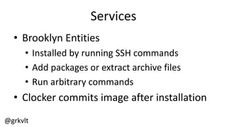 @grkvlt
Services
• Brooklyn  Entities
• Installed  by  running  SSH  commands
• Add  packages  or  extract  archive  files
• Run  arbitrary  commands
• Clocker  commits  image  after  installation
 