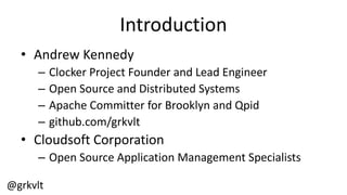 @grkvlt
Introduction
• Andrew  Kennedy
– Clocker  Project  Founder  and  Lead  Engineer
– Open  Source  and  Distributed  Systems
– Apache  Committer  for  Brooklyn  and  Qpid
– github.com/grkvlt
• Cloudsoft  Corporation
– Open  Source  Application  Management  Specialists
 