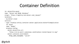 @grkvlt
Container  Definition
id:  dockerfile-­‐mysql
name:  "Docker  Hub  MySQL  Database"
origin:  "https://registry.hub.docker.com/_/mysql/"
locations:
-­‐ my-­‐docker-­‐cloud
services:
-­‐ type:  brooklyn.entity.container.docker.application.DockerfileApplication
id:  mysql
name:  "MySQL"
brooklyn.config:
docker.dockerfile.url:
"https://s3-­‐eu-­‐west-­‐1.amazonaws.com/brooklyn-­‐clocker/mysql-­‐5.6.tgz"
docker.container.environment:
MYSQL_ROOT_PASSWORD:  "s3cr3t"
 