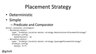 @grkvlt
Placement  Strategy
• Deterministic
• Simple
– Predicate  and  Comparator
docker.container.strategies:
-­‐ $brooklyn:object:
type:  "brooklyn.location.docker.strategy.MaxContainersPlacementStrategy”
brooklyn.config:
maxContainers:  16
-­‐ $brooklyn:object:
type:  "brooklyn.location.docker.strategy.CpuUsagePlacementStrategy”
brooklyn.config:
maxCpu:  0.75
 
